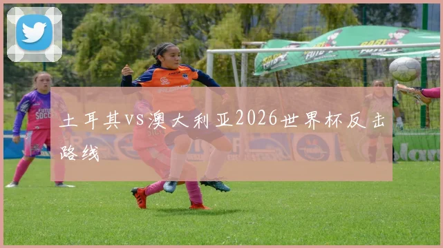 土耳其vs澳大利亚2026世界杯反击路线