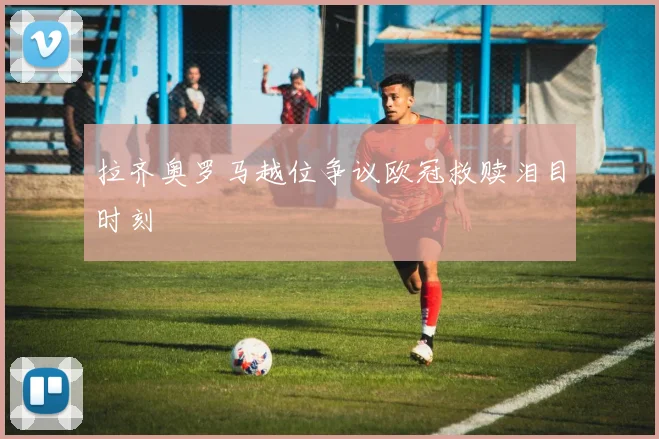 拉齐奥罗马越位争议欧冠救赎泪目时刻