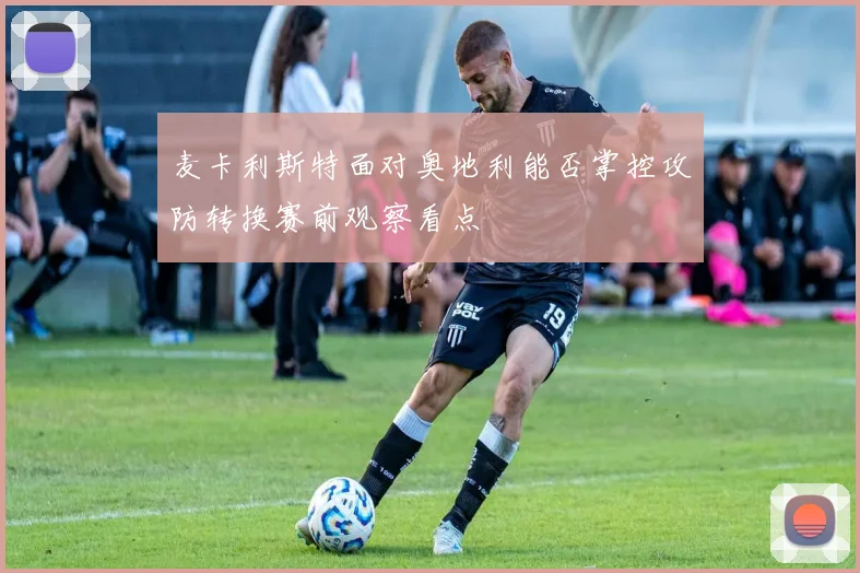 麦卡利斯特面对奥地利能否掌控攻防转换赛前观察看点