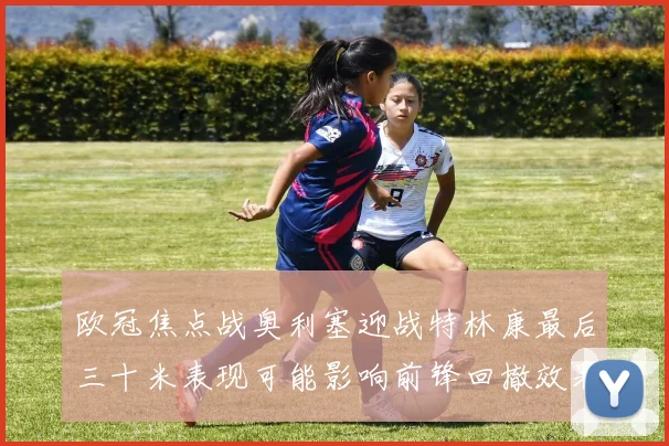欧冠焦点战奥利塞迎战特林康最后三十米表现可能影响前锋回撤效果