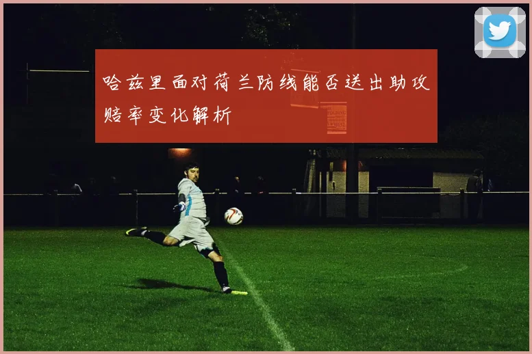 哈兹里面对荷兰防线能否送出助攻赔率变化解析