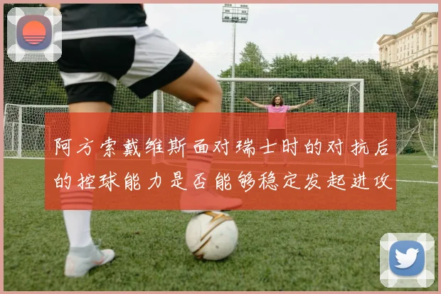 阿方索戴维斯面对瑞士时的对抗后的控球能力是否能够稳定发起进攻