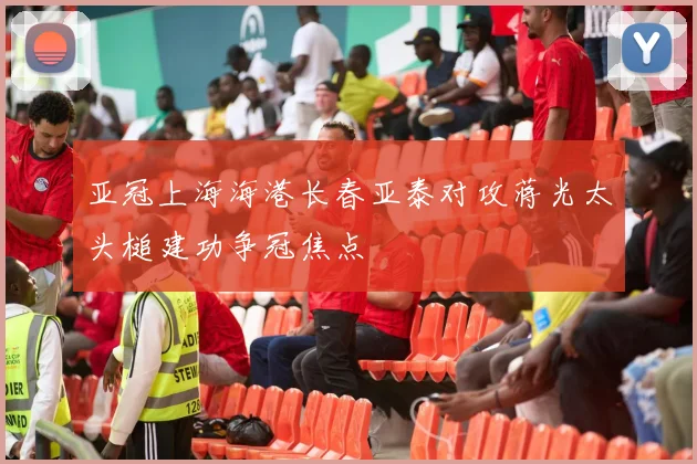 亚冠上海海港长春亚泰对攻蒋光太头槌建功争冠焦点