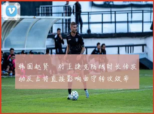 韩国赵贤祐对上捷克防线时长传发动反击将直接影响由守转攻效率