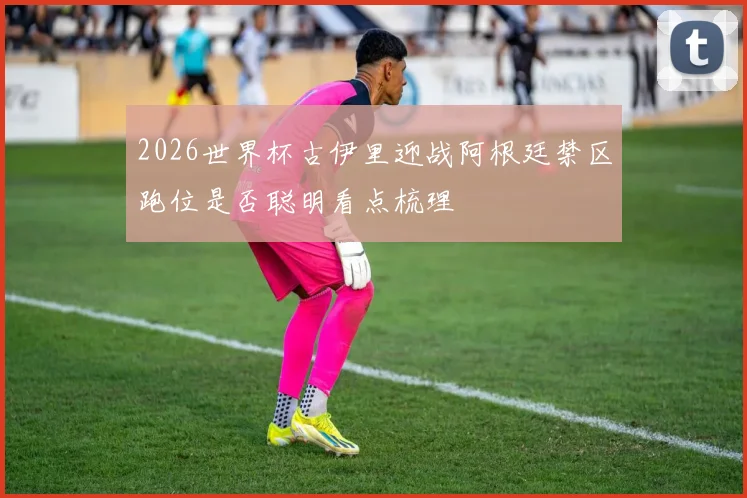 2026世界杯古伊里迎战阿根廷禁区跑位是否聪明看点梳理