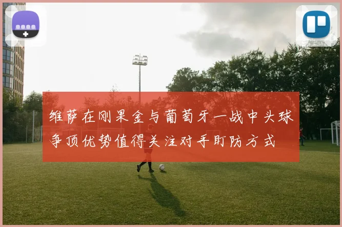 维萨在刚果金与葡萄牙一战中头球争顶优势值得关注对手盯防方式