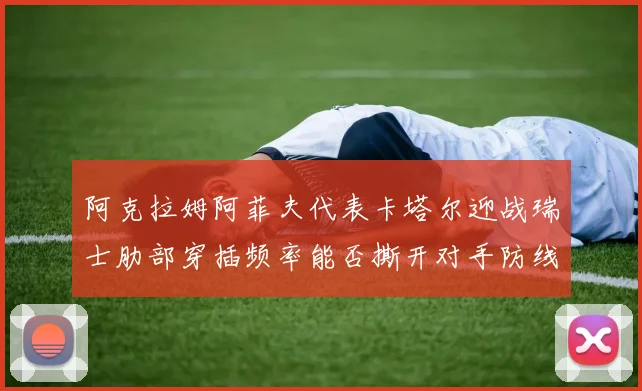 阿克拉姆阿菲夫代表卡塔尔迎战瑞士肋部穿插频率能否撕开对手防线