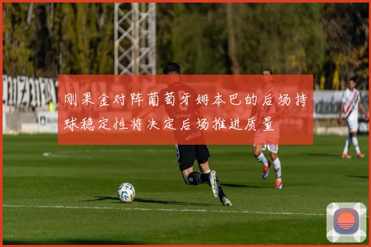 刚果金对阵葡萄牙姆本巴的后场持球稳定性将决定后场推进质量
