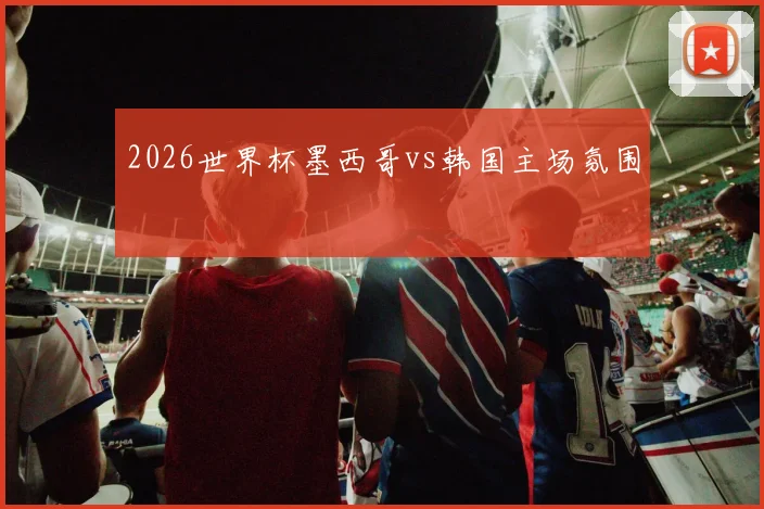2026世界杯墨西哥vs韩国主场氛围