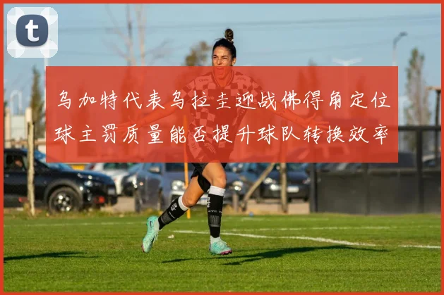 乌加特代表乌拉圭迎战佛得角定位球主罚质量能否提升球队转换效率