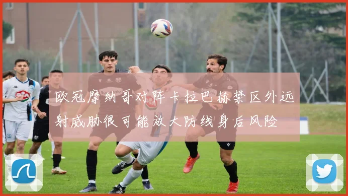 欧冠摩纳哥对阵卡拉巴赫禁区外远射威胁很可能放大防线身后风险