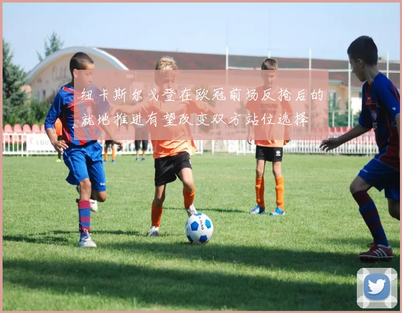 纽卡斯尔戈登在欧冠前场反抢后的就地推进有望改变双方站位选择