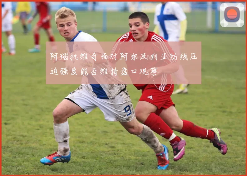 阿瑙托维奇面对阿尔及利亚防线压迫强度能否维持盘口观察