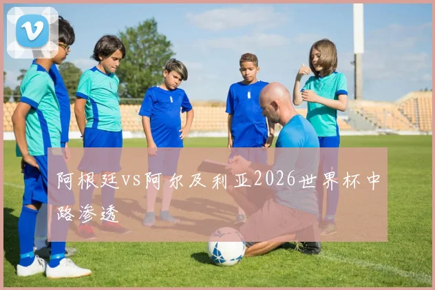 阿根廷vs阿尔及利亚2026世界杯中路渗透