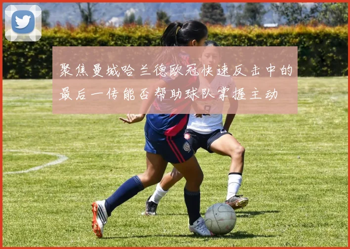 聚焦曼城哈兰德欧冠快速反击中的最后一传能否帮助球队掌握主动