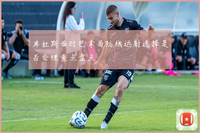 库杜斯面对巴拿马防线远射选择是否合理重点盘点
