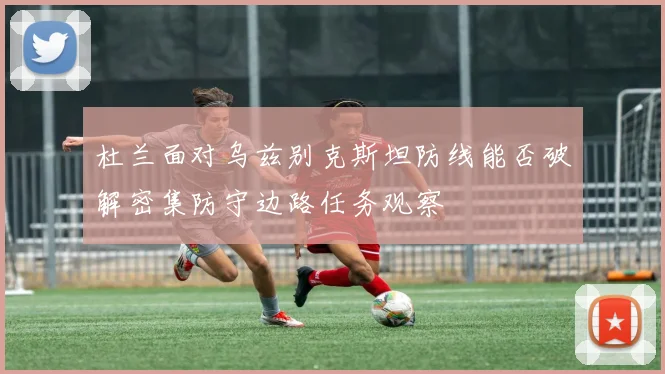 杜兰面对乌兹别克斯坦防线能否破解密集防守边路任务观察