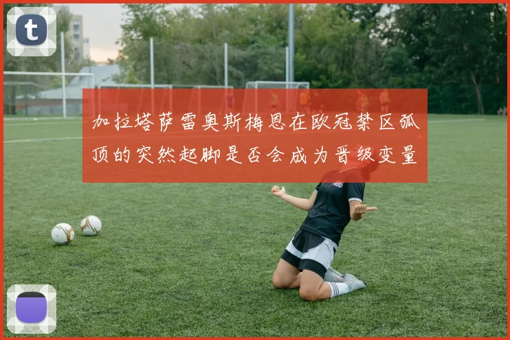 加拉塔萨雷奥斯梅恩在欧冠禁区弧顶的突然起脚是否会成为晋级变量