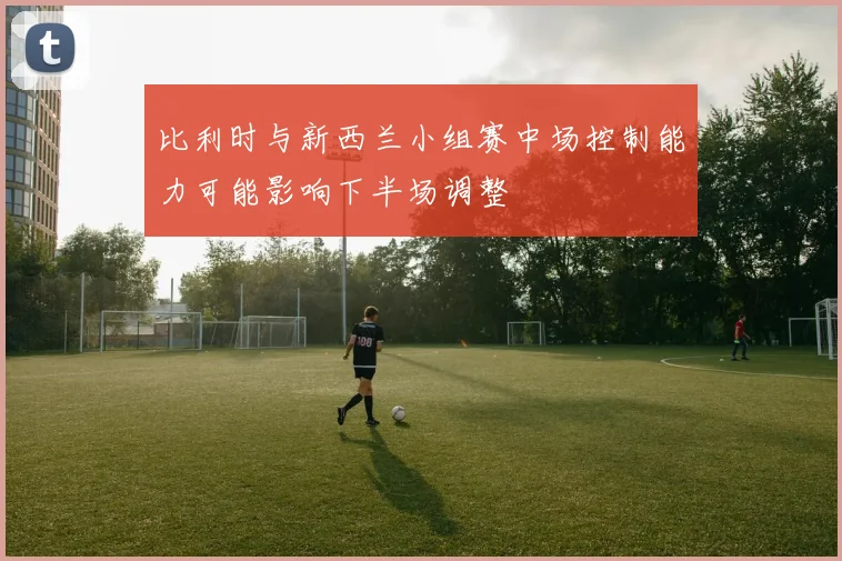 比利时与新西兰小组赛中场控制能力可能影响下半场调整