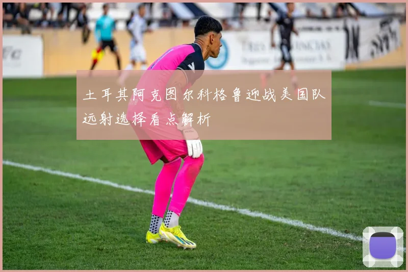 土耳其阿克图尔科格鲁迎战美国队远射选择看点解析