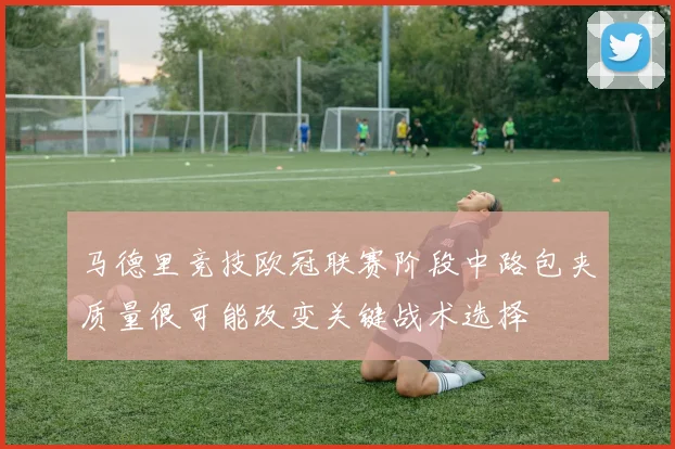 马德里竞技欧冠联赛阶段中路包夹质量很可能改变关键战术选择