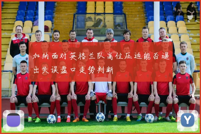 加纳面对英格兰队高位压迫能否逼出失误盘口走势判断