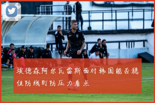 埃德森阿尔瓦雷斯面对韩国能否稳住防线盯防压力看点