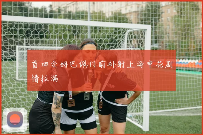 首回合姆巴佩门前补射上海申花剧情拉满