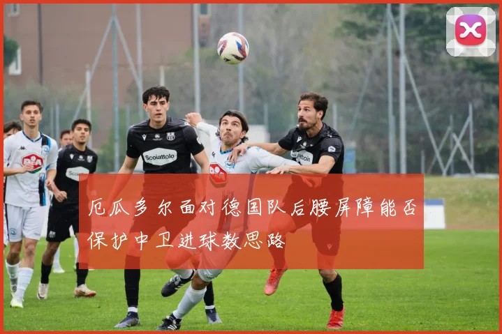 厄瓜多尔面对德国队后腰屏障能否保护中卫进球数思路
