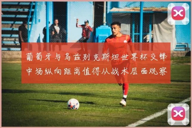 葡萄牙与乌兹别克斯坦世界杯交锋中场纵向距离值得从战术层面观察