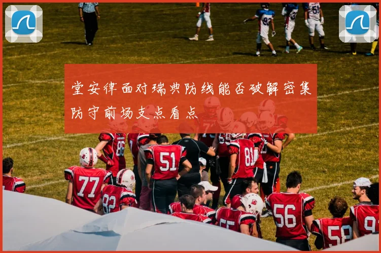 堂安律面对瑞典防线能否破解密集防守前场支点看点