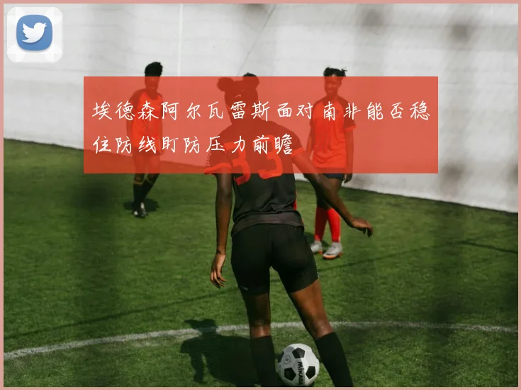 埃德森阿尔瓦雷斯面对南非能否稳住防线盯防压力前瞻