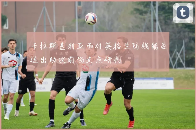 卡拉斯基利亚面对英格兰防线能否送出助攻前场支点研判