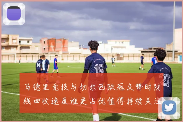马德里竞技与切尔西欧冠交锋时防线回收速度谁更占优值得持续关注