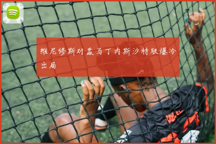 维尼修斯对轰马丁内斯沙特联爆冷出局