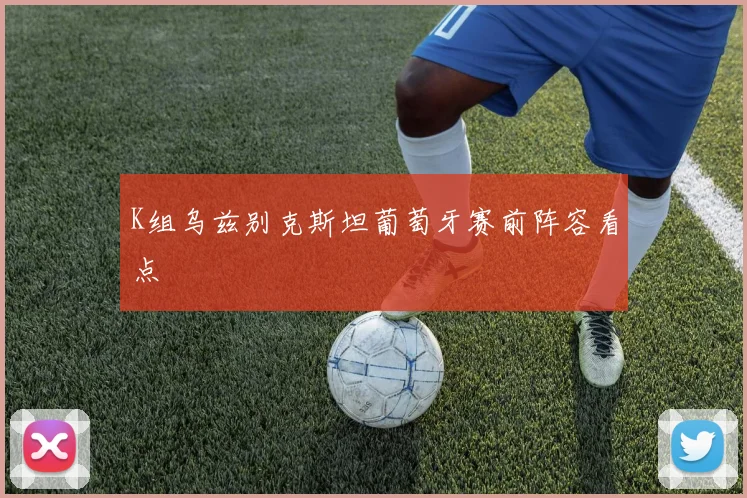 K组乌兹别克斯坦葡萄牙赛前阵容看点