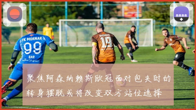聚焦阿森纳赖斯欧冠面对包夹时的转身摆脱或将改变双方站位选择