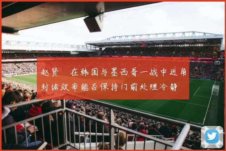 赵贤祐在韩国与墨西哥一战中近角封堵效率能否保持门前处理冷静