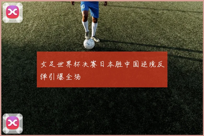 女足世界杯决赛日本胜中国逆境反弹引爆全场