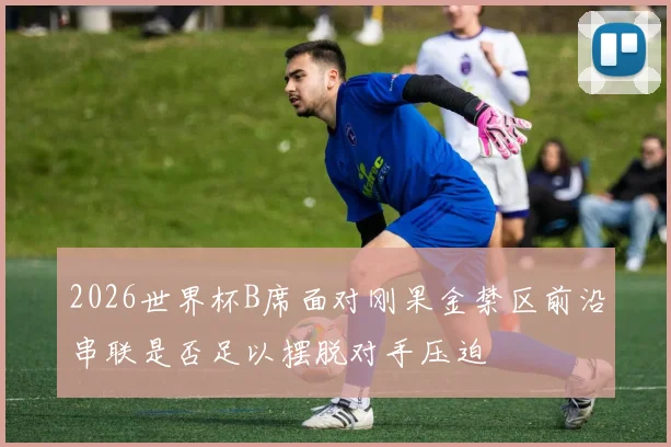 2026世界杯B席面对刚果金禁区前沿串联是否足以摆脱对手压迫