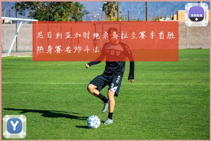 尼日利亚加时绝杀乌拉圭赛季首胜热身赛名帅斗法