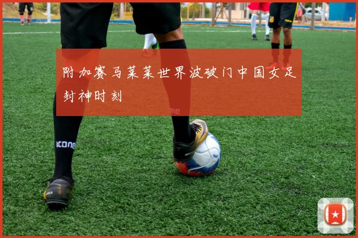 附加赛马莱莱世界波破门中国女足封神时刻