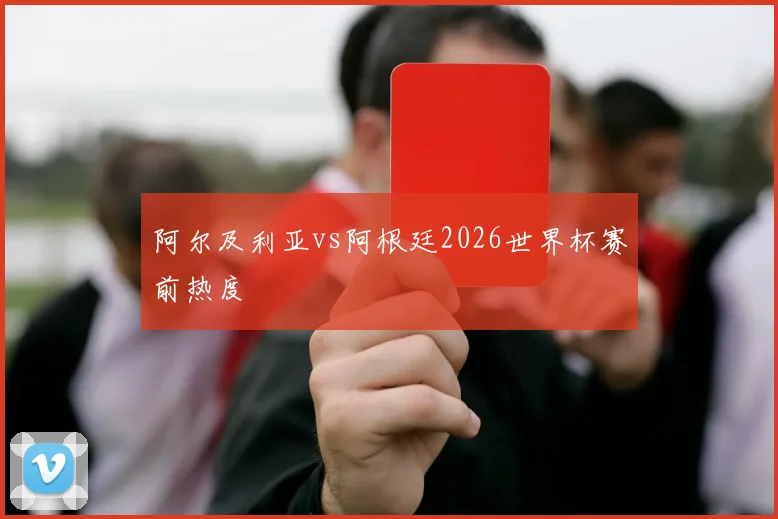 阿尔及利亚vs阿根廷2026世界杯赛前热度