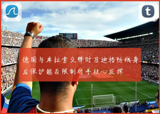 德国与库拉索交锋时吕迪格防线身后保护能否限制对手核心发挥