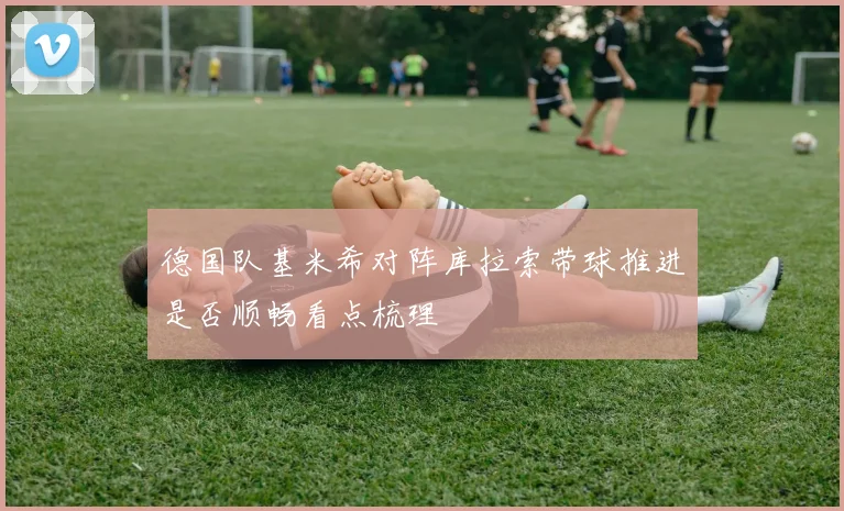 德国队基米希对阵库拉索带球推进是否顺畅看点梳理