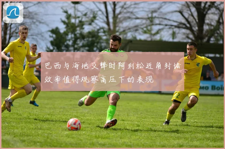 巴西与海地交锋时阿利松近角封堵效率值得观察高压下的表现