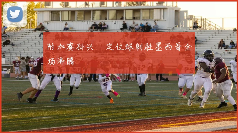 附加赛孙兴慜定位球制胜墨西哥全场沸腾