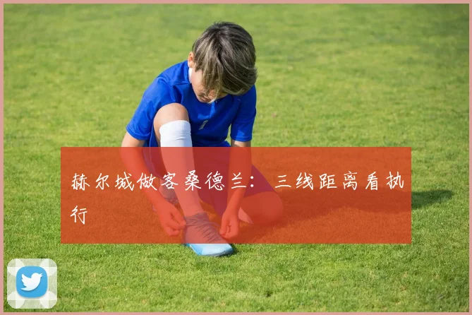 赫尔城做客桑德兰:三线距离看执行