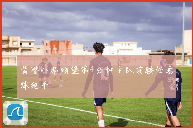 黄潜vs弗赖堡第4分钟主队前腰任意球绝平